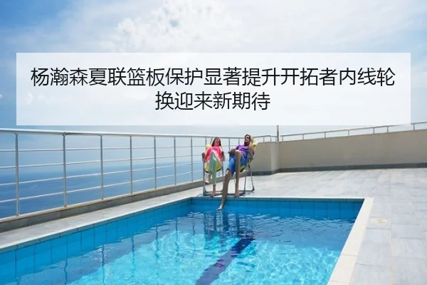 杨瀚森夏联篮板保护显著提升开拓者内线轮换迎来新期待