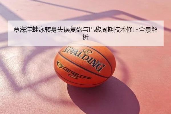 覃海洋蛙泳转身失误复盘与巴黎周期技术修正全景解析