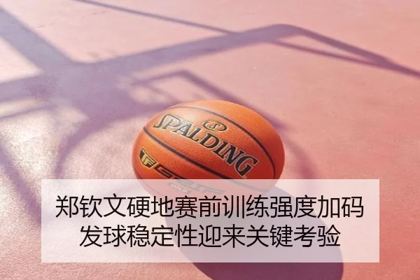 郑钦文硬地赛前训练强度加码 发球稳定性迎来关键考验