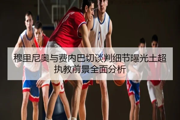 穆里尼奥与费内巴切谈判细节曝光土超执教前景全面分析