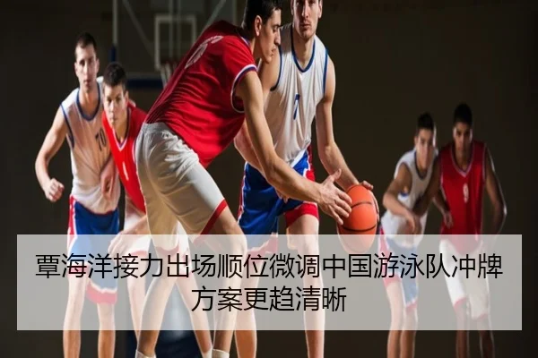 覃海洋接力出场顺位微调中国游泳队冲牌方案更趋清晰