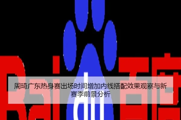 周琦广东热身赛出场时间增加内线搭配效果观察与新赛季前景分析