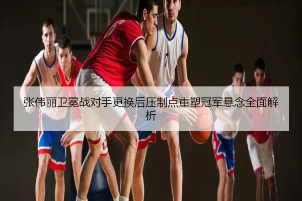 张伟丽卫冕战对手更换后压制点重塑冠军悬念全面解析